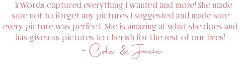 3 Words captured everything I wanted and more! She made sure not to forget any pictures I suggested and made sure every picture was perfect. She is amazing at what she does and has given us pictures to cherish for the rest of our lives! -Cole & Jacie